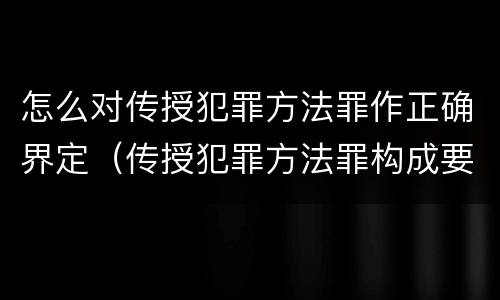 怎么对传授犯罪方法罪作正确界定（传授犯罪方法罪构成要件）