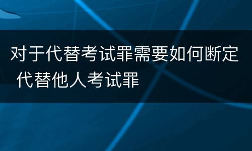对于代替考试罪需要如何断定 代替他人考试罪