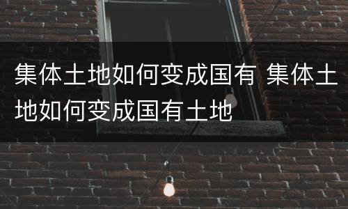 集体土地如何变成国有 集体土地如何变成国有土地