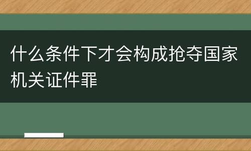 什么条件下才会构成抢夺国家机关证件罪