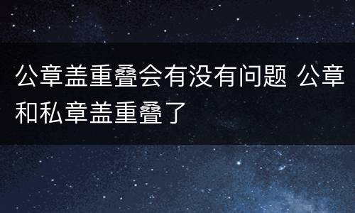 公章盖重叠会有没有问题 公章和私章盖重叠了