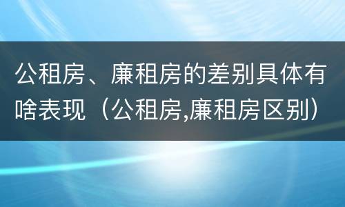 公租房、廉租房的差别具体有啥表现（公租房,廉租房区别）