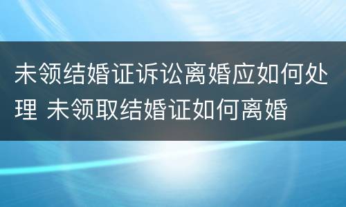 未领结婚证诉讼离婚应如何处理 未领取结婚证如何离婚