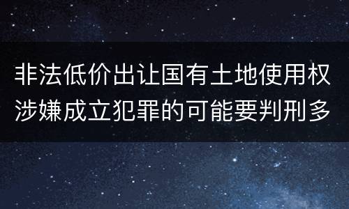 非法低价出让国有土地使用权涉嫌成立犯罪的可能要判刑多少年