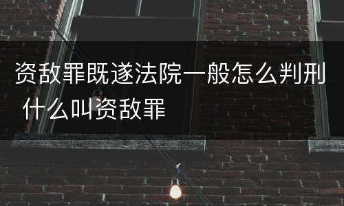 资敌罪既遂法院一般怎么判刑 什么叫资敌罪