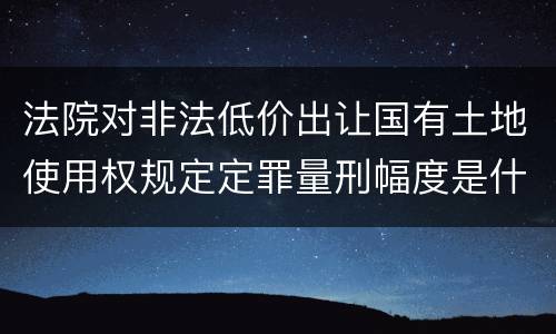 法院对非法低价出让国有土地使用权规定定罪量刑幅度是什么