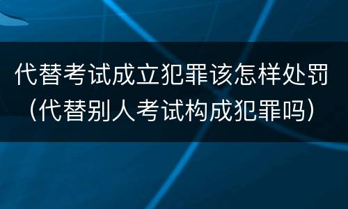 代替考试成立犯罪该怎样处罚（代替别人考试构成犯罪吗）