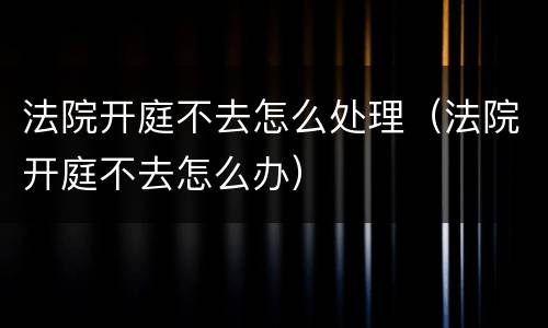 法院开庭不去怎么处理（法院开庭不去怎么办）