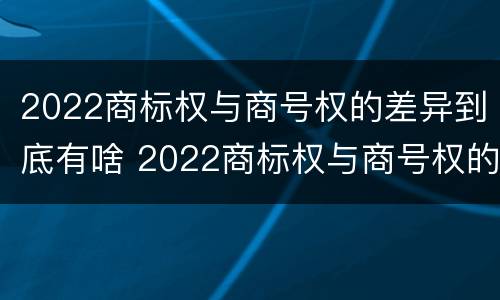 2022商标权与商号权的差异到底有啥 2022商标权与商号权的差异到底有啥不同