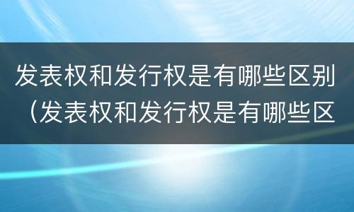 发表权和发行权是有哪些区别（发表权和发行权是有哪些区别呢）