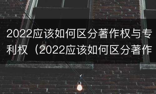 2022应该如何区分著作权与专利权（2022应该如何区分著作权与专利权的区别）