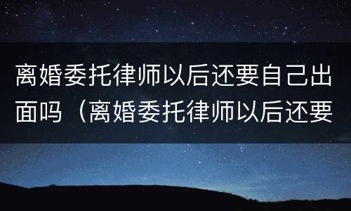 离婚委托律师以后还要自己出面吗（离婚委托律师以后还要自己出面吗）