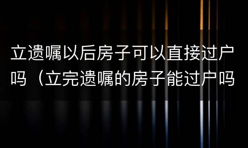 立遗嘱以后房子可以直接过户吗（立完遗嘱的房子能过户吗）