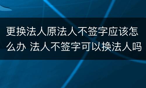 更换法人原法人不签字应该怎么办 法人不签字可以换法人吗