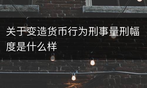 关于变造货币行为刑事量刑幅度是什么样