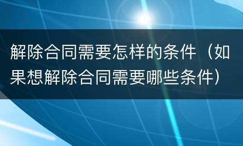 解除合同需要怎样的条件（如果想解除合同需要哪些条件）