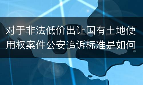对于非法低价出让国有土地使用权案件公安追诉标准是如何规定