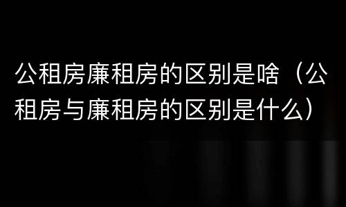 公租房廉租房的区别是啥（公租房与廉租房的区别是什么）