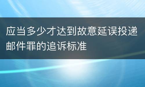 应当多少才达到故意延误投递邮件罪的追诉标准