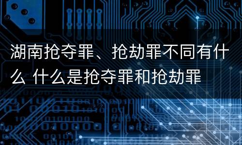湖南抢夺罪、抢劫罪不同有什么 什么是抢夺罪和抢劫罪