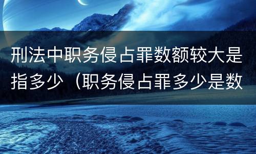 刑法中职务侵占罪数额较大是指多少（职务侵占罪多少是数额巨大）