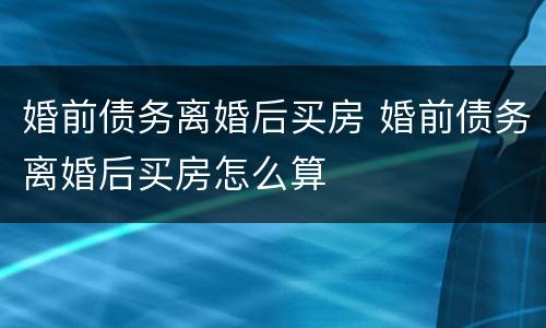 婚前债务离婚后买房 婚前债务离婚后买房怎么算