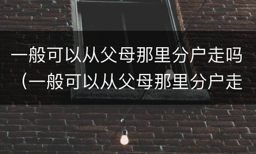 一般可以从父母那里分户走吗（一般可以从父母那里分户走吗北京）
