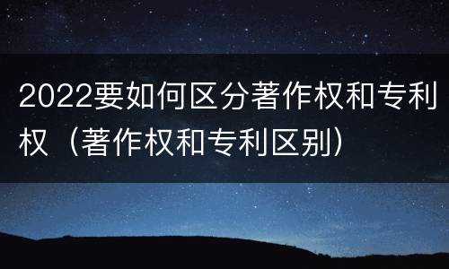 2022要如何区分著作权和专利权（著作权和专利区别）