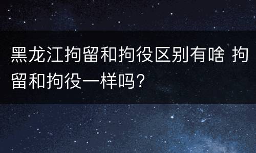 黑龙江拘留和拘役区别有啥 拘留和拘役一样吗?