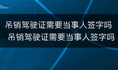 吊销驾驶证需要当事人签字吗 吊销驾驶证需要当事人签字吗