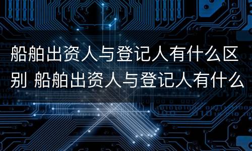 船舶出资人与登记人有什么区别 船舶出资人与登记人有什么区别和联系