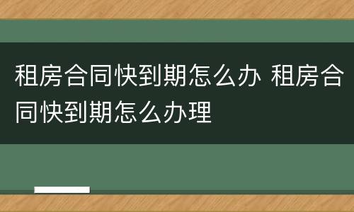 租房合同快到期怎么办 租房合同快到期怎么办理