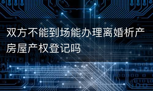 双方不能到场能办理离婚析产房屋产权登记吗