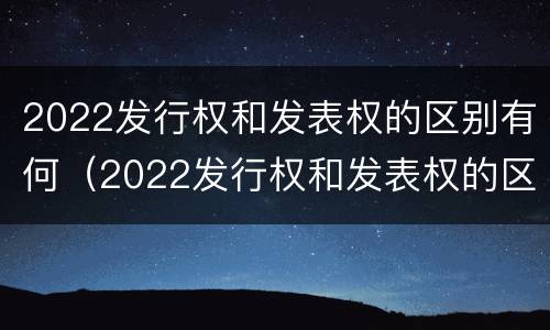 2022发行权和发表权的区别有何（2022发行权和发表权的区别有何异同）