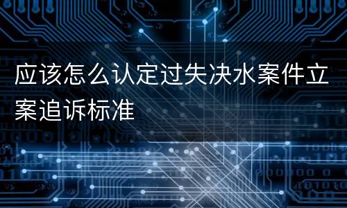 应该怎么认定过失决水案件立案追诉标准