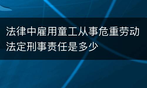 法律中雇用童工从事危重劳动法定刑事责任是多少