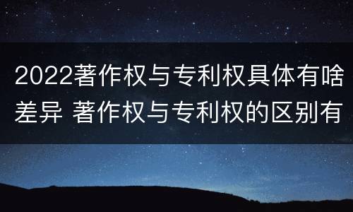 2022著作权与专利权具体有啥差异 著作权与专利权的区别有哪些