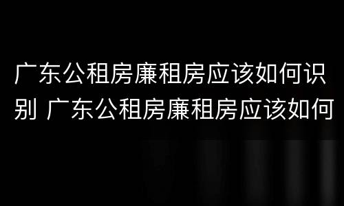 广东公租房廉租房应该如何识别 广东公租房廉租房应该如何识别呢