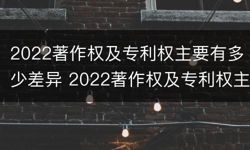 2022著作权及专利权主要有多少差异 2022著作权及专利权主要有多少差异呢