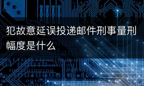 犯故意延误投递邮件刑事量刑幅度是什么