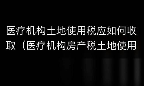 医疗机构土地使用税应如何收取（医疗机构房产税土地使用税）