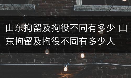 山东拘留及拘役不同有多少 山东拘留及拘役不同有多少人