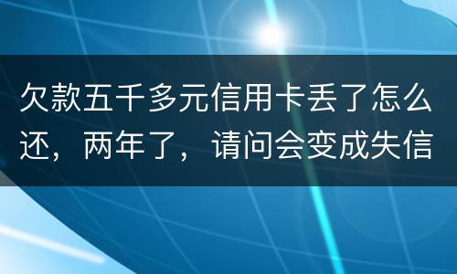 欠款五千多元信用卡丢了怎么还，两年了，请问会变成失信人员吗