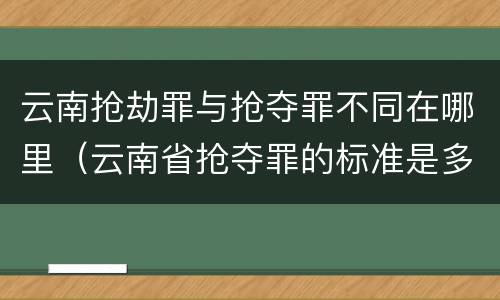 云南抢劫罪与抢夺罪不同在哪里（云南省抢夺罪的标准是多少?）