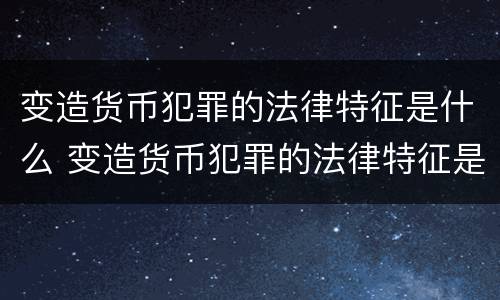 变造货币犯罪的法律特征是什么 变造货币犯罪的法律特征是什么意思