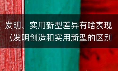 发明、实用新型差异有啥表现（发明创造和实用新型的区别）