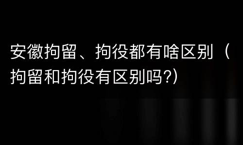 安徽拘留、拘役都有啥区别（拘留和拘役有区别吗?）