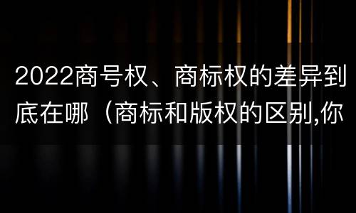 2022商号权、商标权的差异到底在哪（商标和版权的区别,你知道多少?）