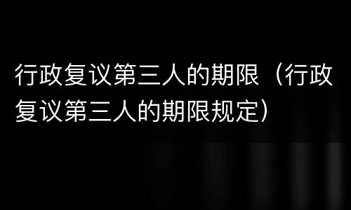 行政复议第三人的期限（行政复议第三人的期限规定）