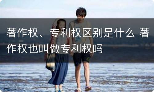 著作权、专利权区别是什么 著作权也叫做专利权吗